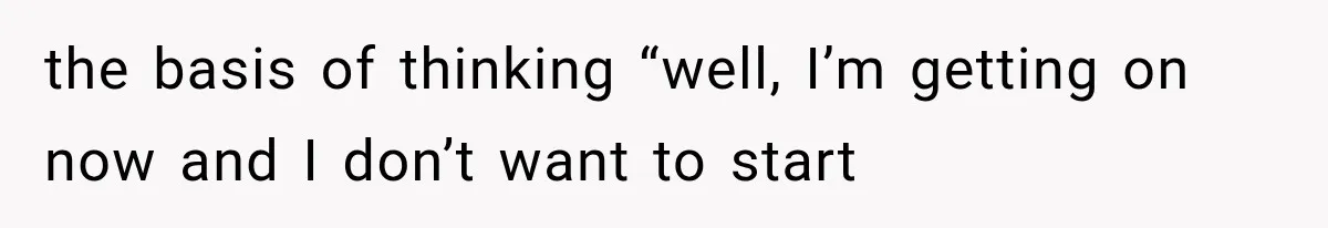 the basis of thinking “well, I’m getting on now and I don’t want to start