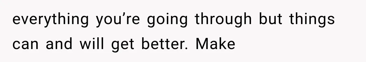 everything you’re going through but things can and will get better. Make