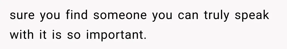 sure you find someone you can truly speak with it is so important.