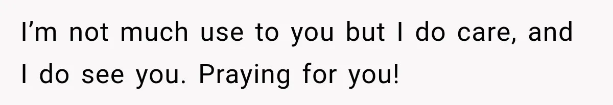 I’m not much use to you but I do care, and I do see you. Praying for you!
