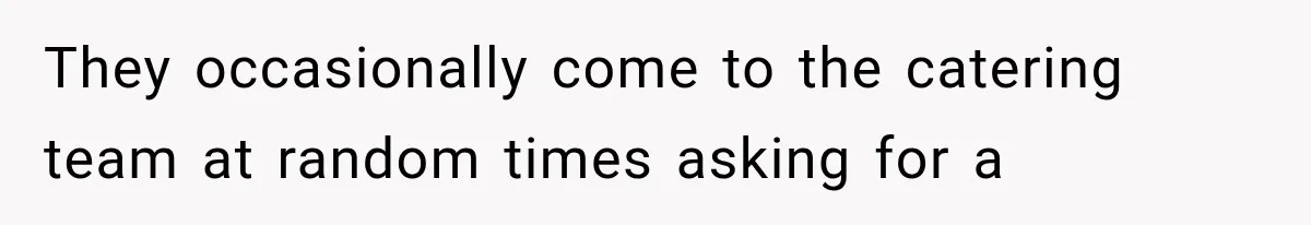 They occasionally come to the catering team at random times asking for a