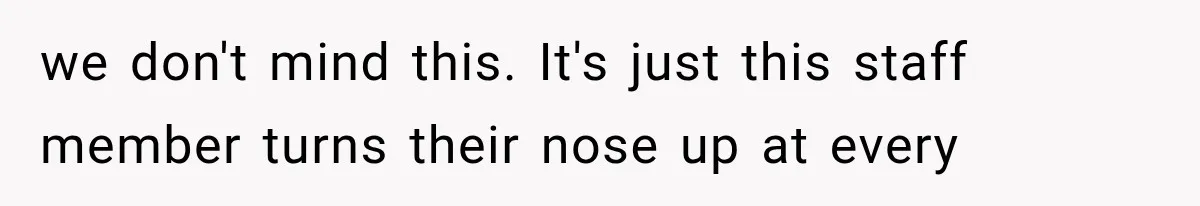 we don't mind this. It's just this staff member turns their nose up at every