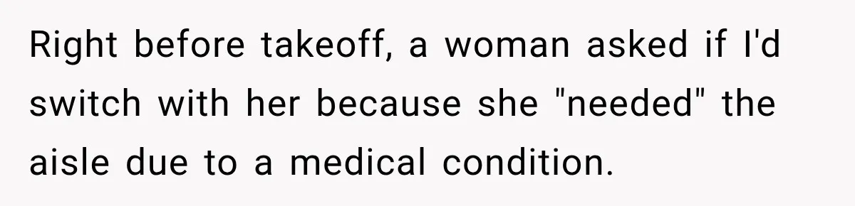Right before takeoff, a woman asked if I'd switch with her because she "needed" the aisle due to a medical condition.