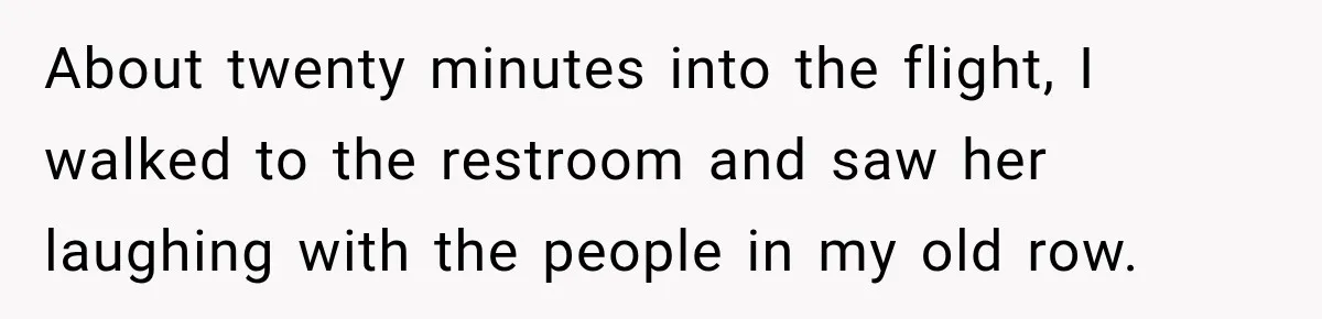 About twenty minutes into the flight, I walked to the restroom and saw her laughing with the people in my old row.