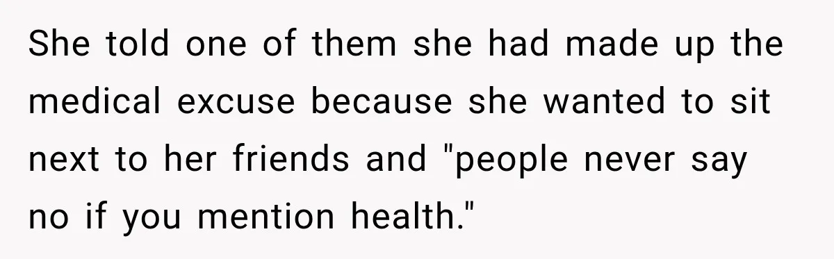 She told one of them she had made up the medical excuse because she wanted to sit next to her friends and "people never say no if you mention health."
