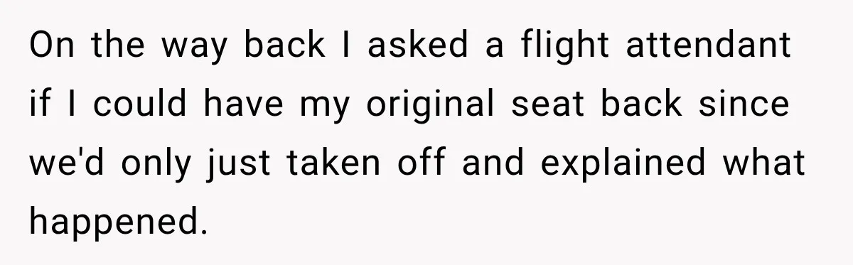 On the way back I asked a flight attendant if I could have my original seat back since we'd only just taken off and explained what happened.