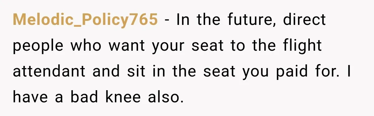 Melodic_Policy765 − In the future, direct people who want your seat to the flight attendant and sit in the seat you paid for. I have a bad knee also.