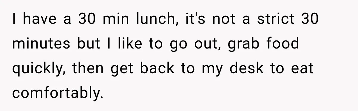 I have a 30 min lunch, it's not a strict 30 minutes but I like to go out, grab food quickly, then get back to my desk to eat comfortably.