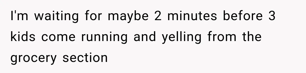 I'm waiting for maybe 2 minutes before 3 kids come running and yelling from the grocery section