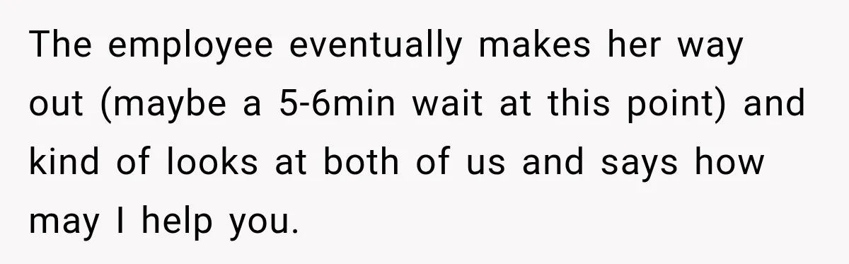 The employee eventually makes her way out (maybe a 5-6min wait at this point) and kind of looks at both of us and says how may I help you.