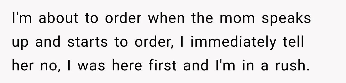 I'm about to order when the mom speaks up and starts to order, I immediately tell her no, I was here first and I'm in a rush.
