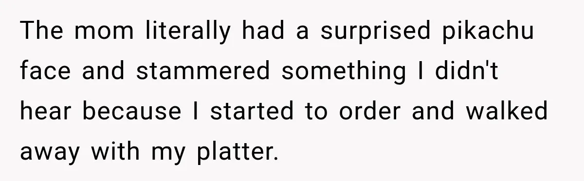 The mom literally had a surprised pikachu face and stammered something I didn't hear because I started to order and walked away with my platter.