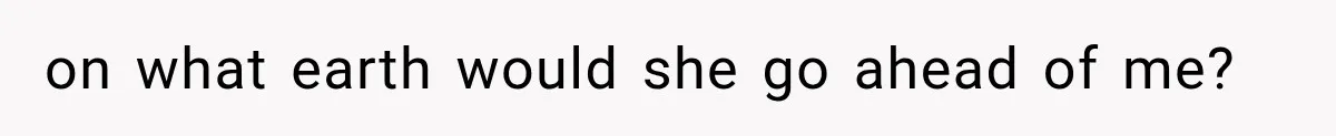 on what earth would she go ahead of me?