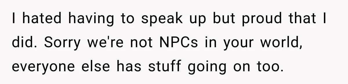 I hated having to speak up but proud that I did. Sorry we're not NPCs in your world, everyone else has stuff going on too.