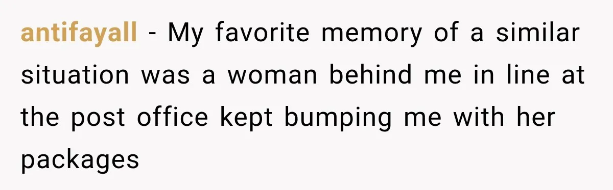 antifayall − My favorite memory of a similar situation was a woman behind me in line at the post office kept bumping me with her packages