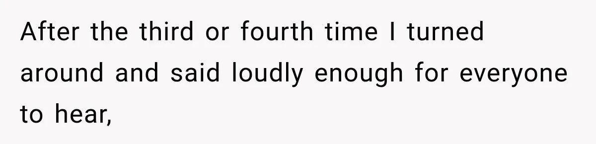 After the third or fourth time I turned around and said loudly enough for everyone to hear,