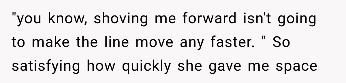 "you know, shoving me forward isn't going to make the line move any faster. " So satisfying how quickly she gave me space