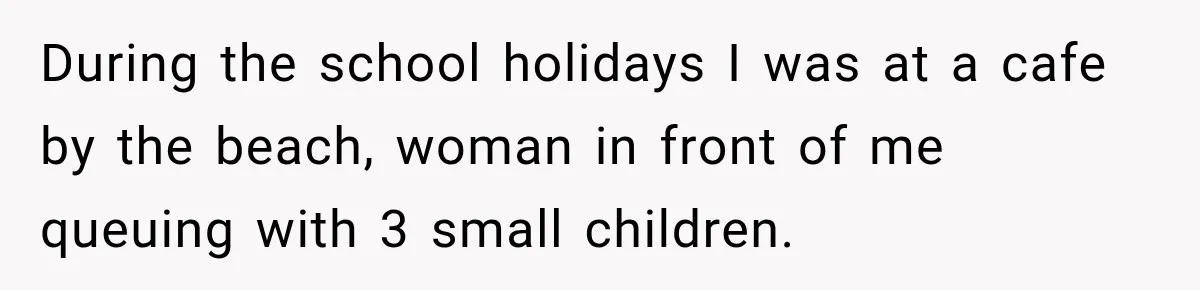 During the school holidays I was at a cafe by the beach, woman in front of me queuing with 3 small children.