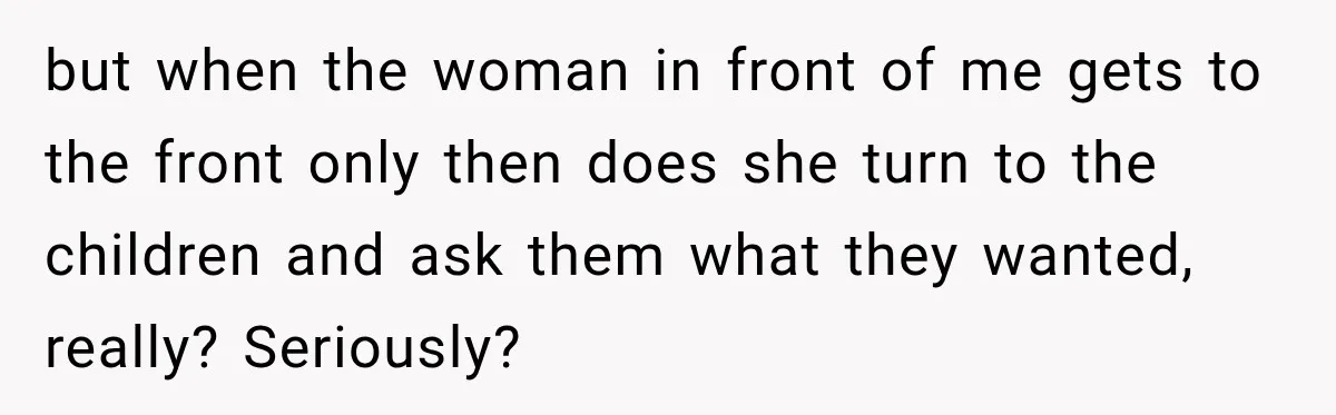 but when the woman in front of me gets to the front only then does she turn to the children and ask them what they wanted, really? Seriously?