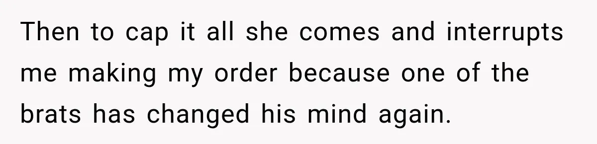 Then to cap it all she comes and interrupts me making my order because one of the brats has changed his mind again.