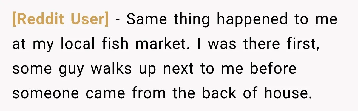 [Reddit User] − Same thing happened to me at my local fish market. I was there first, some guy walks up next to me before someone came from the back...