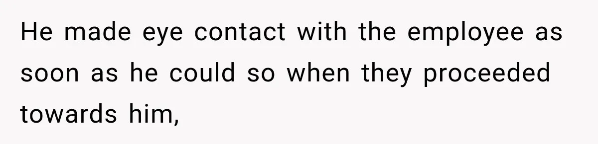 He made eye contact with the employee as soon as he could so when they proceeded towards him,