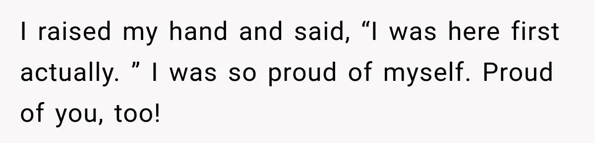 I raised my hand and said, “I was here first actually. ” I was so proud of myself. Proud of you, too!