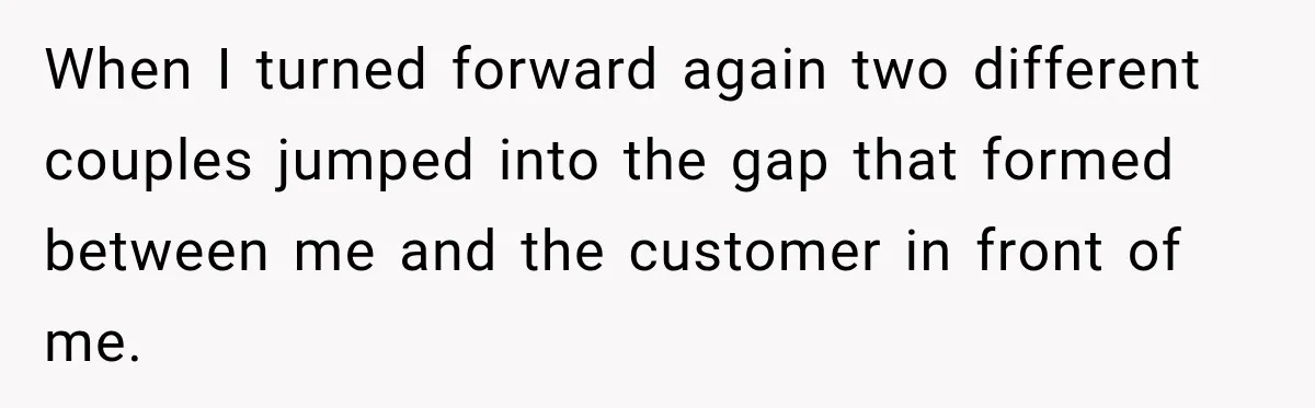 When I turned forward again two different couples jumped into the gap that formed between me and the customer in front of me.