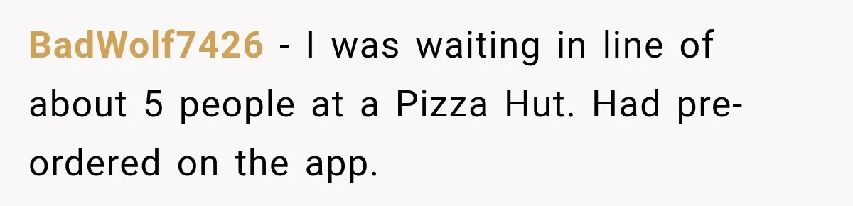 BadWolf7426 − I was waiting in line of about 5 people at a Pizza Hut. Had pre-ordered on the app.