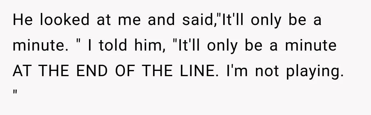 He looked at me and said,"It'll only be a minute. " I told him, "It'll only be a minute AT THE END OF THE LINE. I'm not playing. "