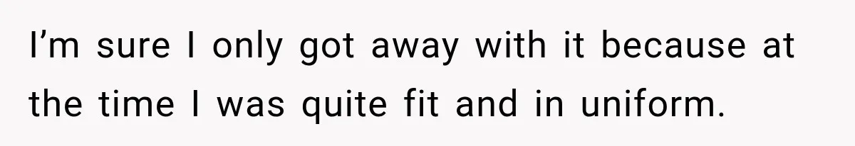 I’m sure I only got away with it because at the time I was quite fit and in uniform.