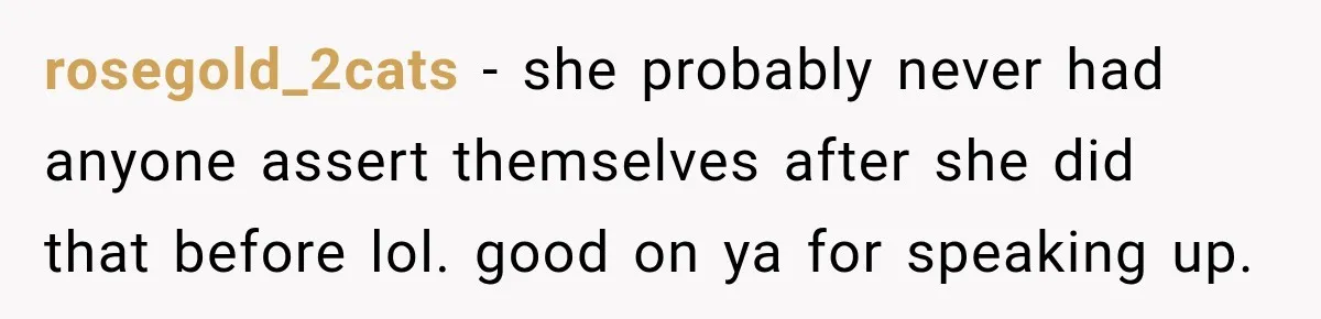 rosegold_2cats − she probably never had anyone assert themselves after she did that before lol. good on ya for speaking up.