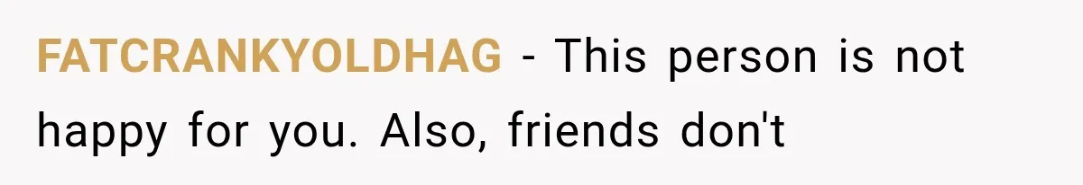 She Invited Her Best Friend To Celebrate Her Dream Home, But He Left Only Criticism Behind FATCRANKYOLDHAG − This person is not happy for you. Also, friends don't