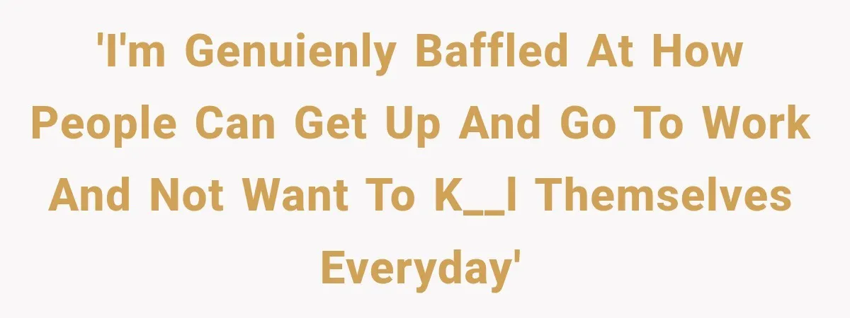 'I'm genuienly baffled at how people can get up and go to work and not want to k__l themselves everyday'