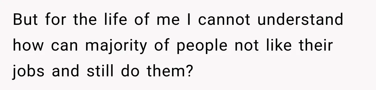 But for the life of me I cannot understand how can majority of people not like their jobs and still do them?