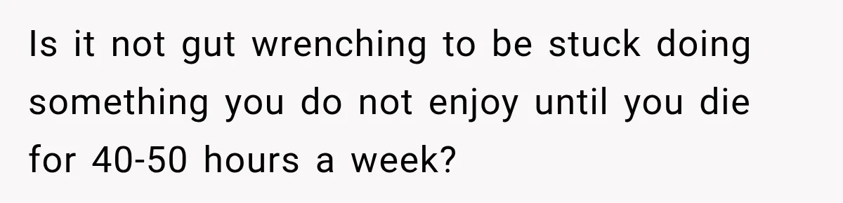 Is it not gut wrenching to be stuck doing something you do not enjoy until you die for 40-50 hours a week?