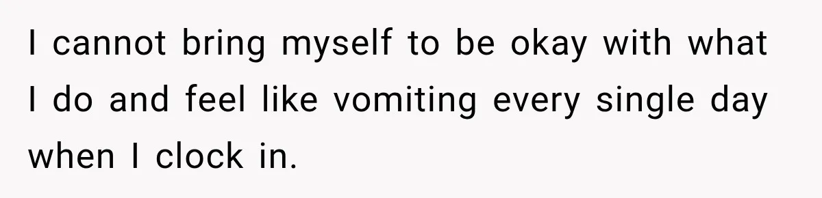 I cannot bring myself to be okay with what I do and feel like vomiting every single day when I clock in.