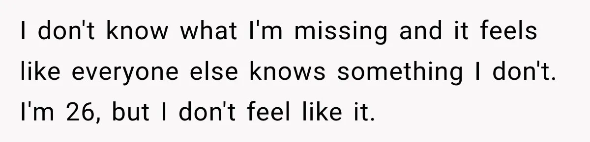 I don't know what I'm missing and it feels like everyone else knows something I don't. I'm 26, but I don't feel like it.
