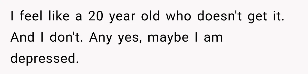 I feel like a 20 year old who doesn't get it. And I don't. Any yes, maybe I am depressed.