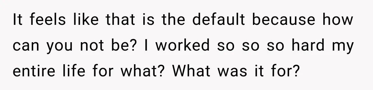 It feels like that is the default because how can you not be? I worked so so so hard my entire life for what? What was it for?