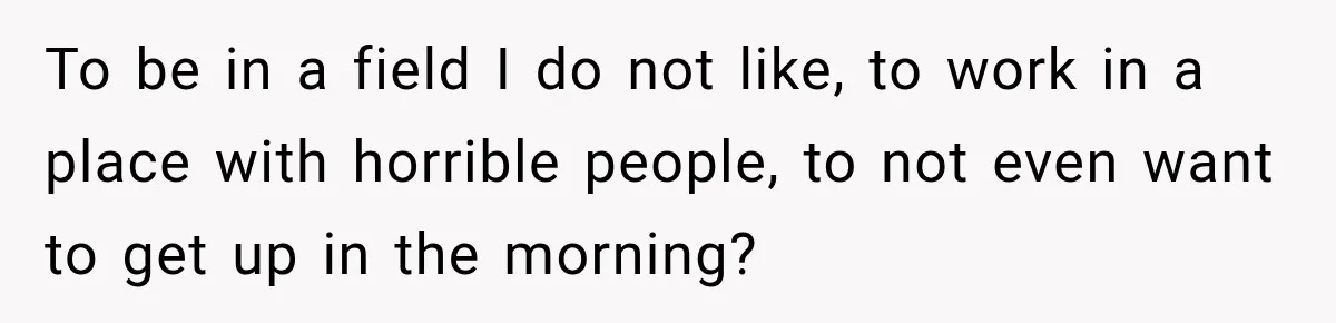 To be in a field I do not like, to work in a place with horrible people, to not even want to get up in the morning?