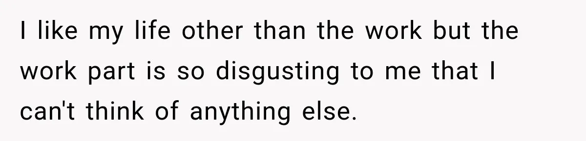 I like my life other than the work but the work part is so disgusting to me that I can't think of anything else.