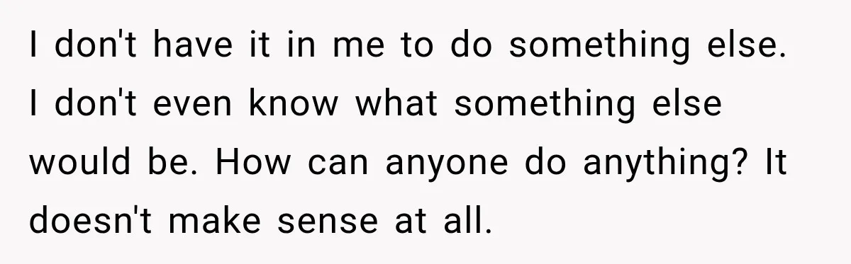 I don't have it in me to do something else. I don't even know what something else would be. How can anyone do anything? It doesn't make sense at all.