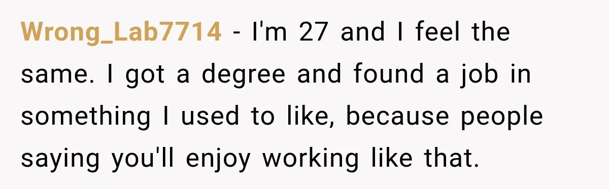 Wrong_Lab7714 − I'm 27 and I feel the same. I got a degree and found a job in something I used to like, because people saying you'll enjoy working like...