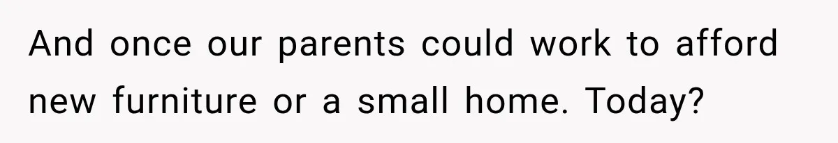 And once our parents could work to afford new furniture or a small home. Today?