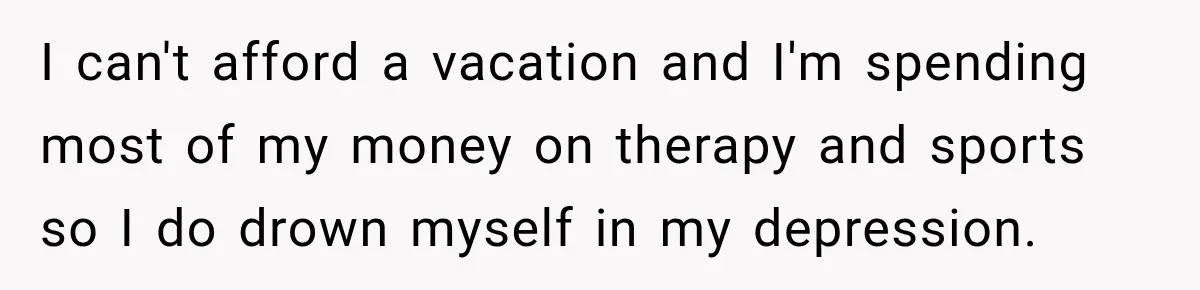 I can't afford a vacation and I'm spending most of my money on therapy and sports so I do drown myself in my depression.