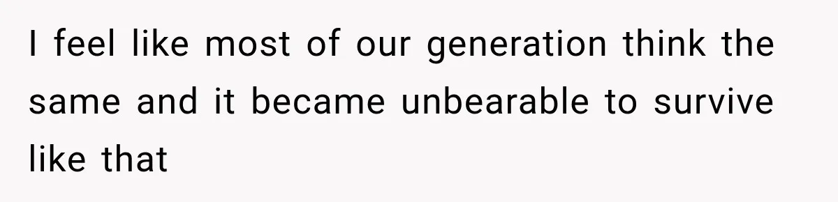 I feel like most of our generation think the same and it became unbearable to survive like that