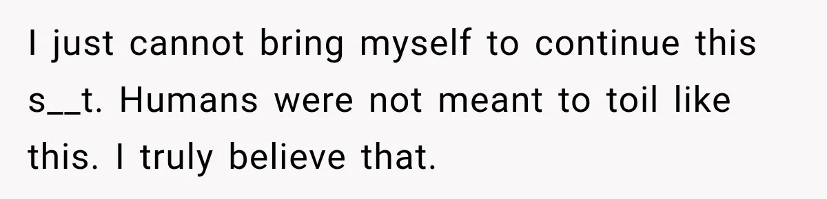 I just cannot bring myself to continue this s__t. Humans were not meant to toil like this. I truly believe that.