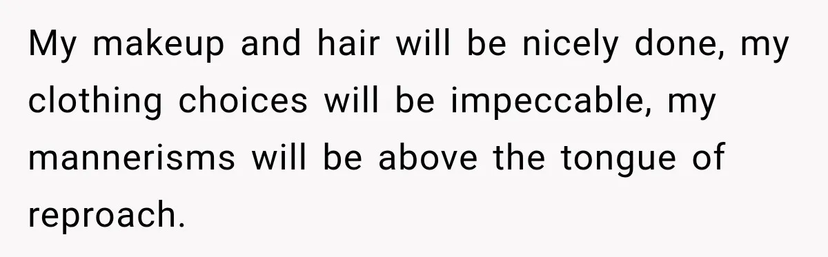 My makeup and hair will be nicely done, my clothing choices will be impeccable, my mannerisms will be above the tongue of reproach.