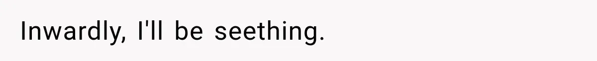 Inwardly, I'll be seething.